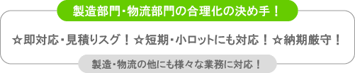 ＜＜製造部門・物流部門の合理化の決め手！☆即対応・見積りスグ！☆短期・小ロットにも対応！☆納期厳守！製造・物流以外にも様々な業務に対応！＞＞