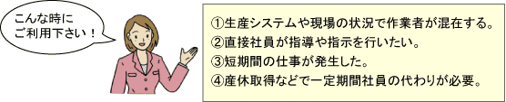 こんな時にご利用下さい！①生産システムや現場の状況で作業者が混在する。②直接社員が指導や指示を行いたい。③必要な期間が3年未満である。④短期間の仕事が発生した。⑤産休取得などで一定期間社員の代わりが必要。