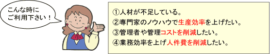 こんな時にご利用下さい！①派遣の期間制限（1年ないし3年）が近づいて来たので、請負に変更したい。②専門家のノウハウで生産効率を上げたい。③管理者や管理コストを削減したい。④業務効率を上げ人件費を削減したい。