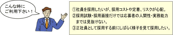 こんな時にご利用下さい！①社員を採用したいが、採用コストや定着、リスクが心配。②採用試験・採用面接だけでは応募者の人間性・実務能力までは見抜けない。 ③正社員として採用する前にしばらく様子を見て採用したい。