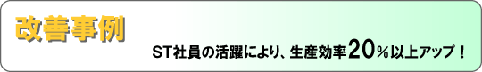 改善事例　ＳＴ社員の活躍により、生産効率20％以上アップ！