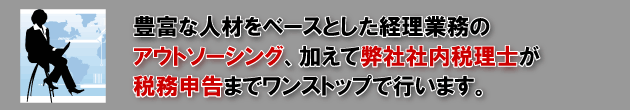 豊富な人材をベースとした経理業務のアウトソーシング、加えて弊社社内税理士が税務申告までワンストップで行います。